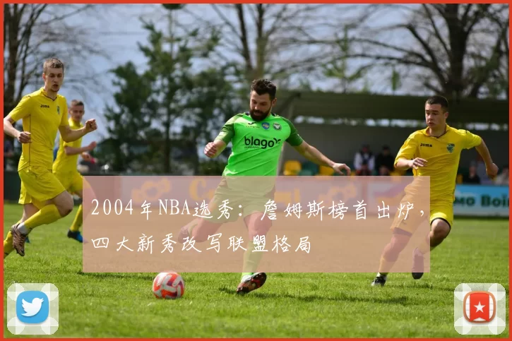2004年NBA选秀:詹姆斯榜首出炉,四大新秀改写联盟格局