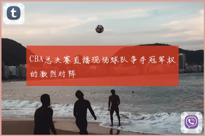 CBA总决赛直播现场球队争夺冠军权的激烈对阵