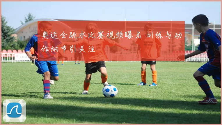 奥运会跳水比赛视频曝光 训练与动作细节引关注
