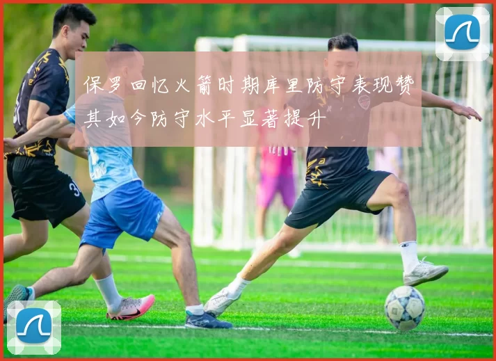 保罗回忆火箭时期库里防守表现赞其如今防守水平显著提升