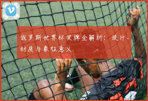 俄罗斯世界杯奖牌全解析:设计、材质与象征意义