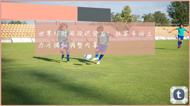 世界杯时间延迟背后：独家专访主办方揭秘调整内幕