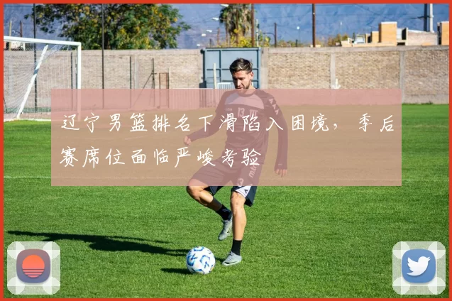 辽宁男篮排名下滑陷入困境，季后赛席位面临严峻考验