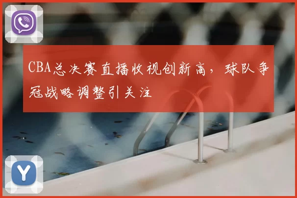CBA总决赛直播收视创新高，球队争冠战略调整引关注