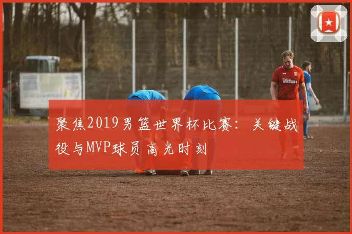 聚焦2019男篮世界杯比赛：关键战役与MVP球员高光时刻