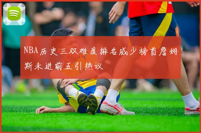 NBA历史三双难度排名威少榜首詹姆斯未进前五引热议