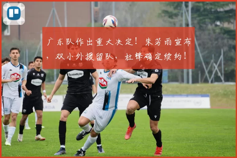 广东队作出重大决定！朱芳雨宣布，双小外援留队，杜锋确定续约！
