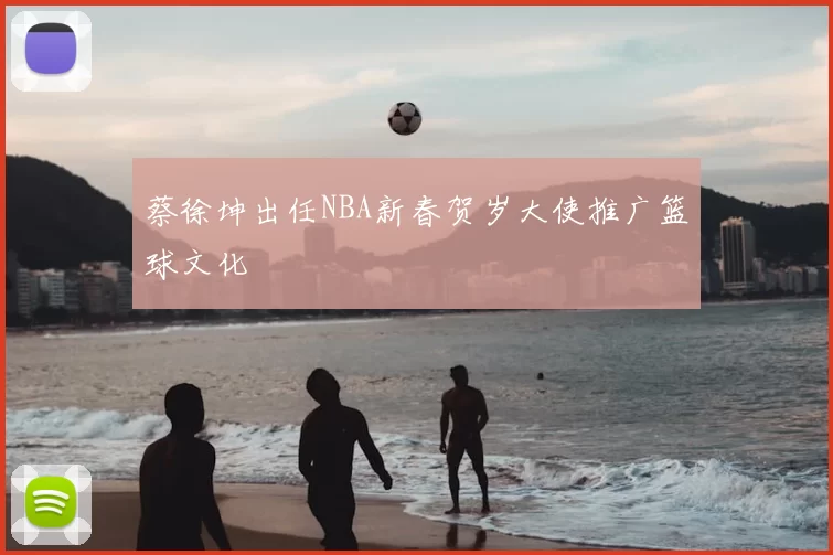 蔡徐坤出任NBA新春贺岁大使推广篮球文化