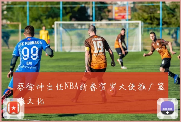 蔡徐坤出任NBA新春贺岁大使推广篮球文化