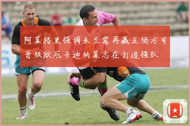 阿莱格里强调米兰需再赢五场方可晋级欧冠卡迪纳莱志在打造强队