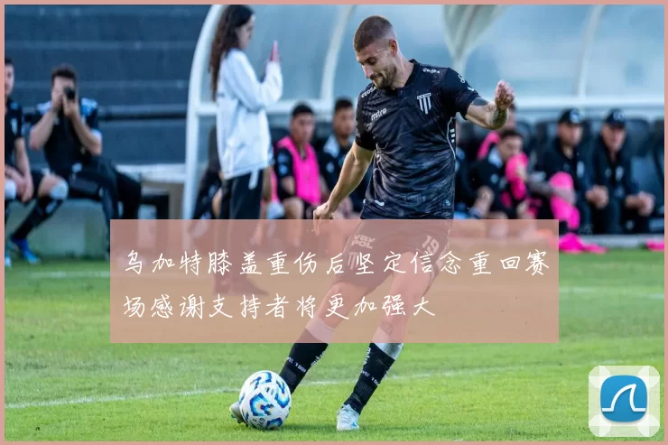 乌加特膝盖重伤后坚定信念重回赛场感谢支持者将更加强大
