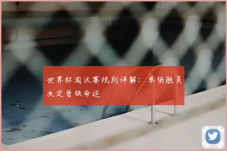 世界杯淘汰赛规则详解:单场胜负决定晋级命运