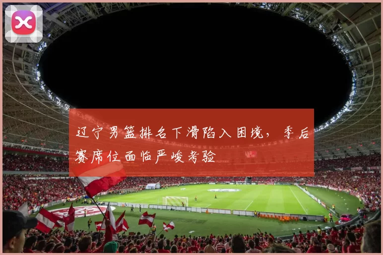 辽宁男篮排名下滑陷入困境，季后赛席位面临严峻考验