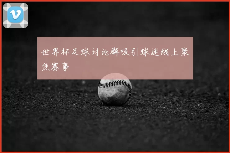 世界杯足球讨论群吸引球迷线上聚焦赛事