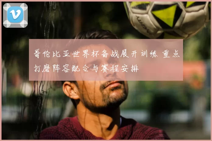 哥伦比亚世界杯备战展开训练 重点打磨阵容配合与赛程安排