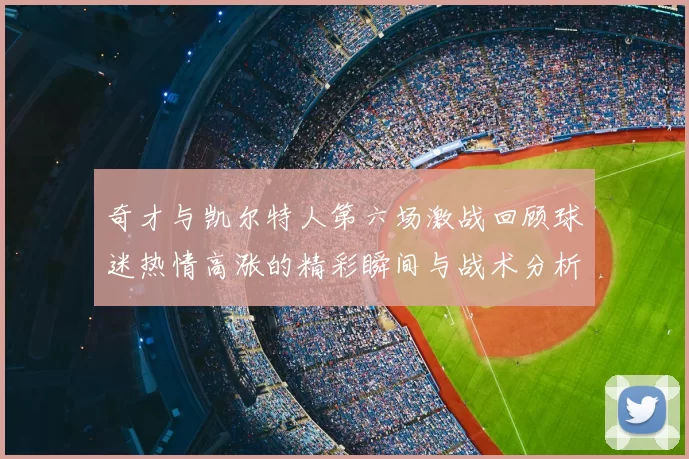 奇才与凯尔特人第六场激战回顾球迷热情高涨的精彩瞬间与战术分析