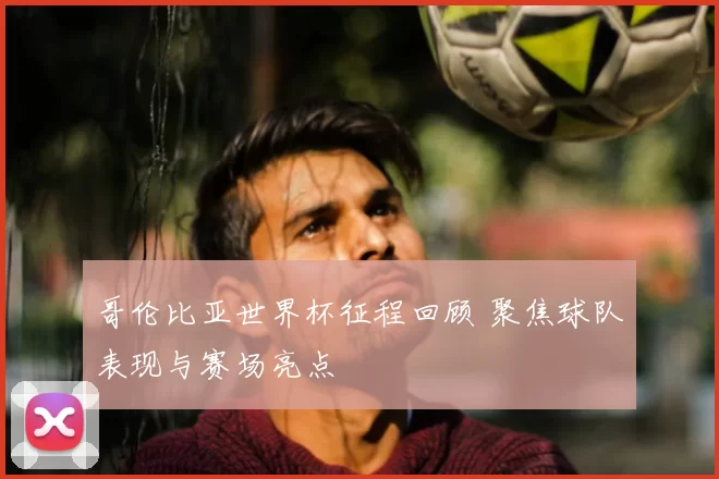 哥伦比亚世界杯征程回顾 聚焦球队表现与赛场亮点