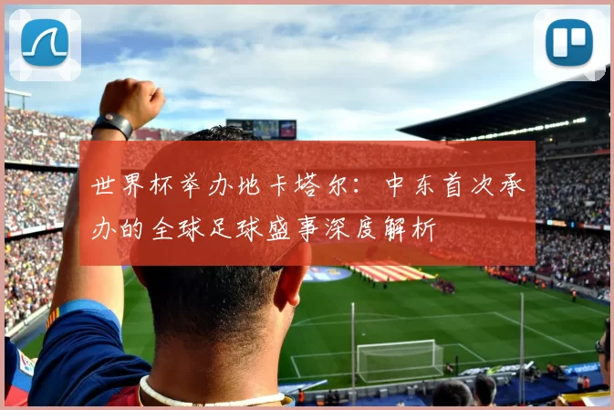 世界杯举办地卡塔尔:中东首次承办的全球足球盛事深度解析