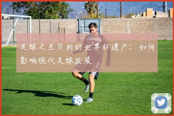 足球之王贝利的世界杯遗产:如何影响现代足球发展