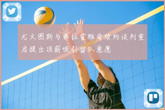 尤文图斯与弗拉霍维奇续约谈判重启提出顶薪吸引留队意愿