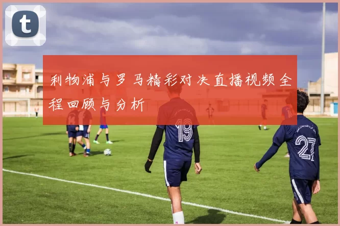 利物浦与罗马精彩对决直播视频全程回顾与分析