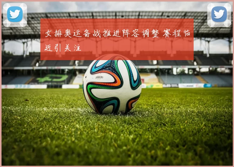 女排奥运备战推进阵容调整 赛程临近引关注