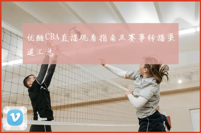 优酷CBA直播观看指南及赛事转播渠道汇总