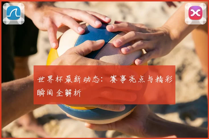 世界杯最新动态：赛事亮点与精彩瞬间全解析