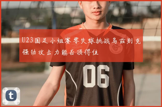 U23国足小组赛零失球挑战乌兹别克强劲攻击力能否顶得住