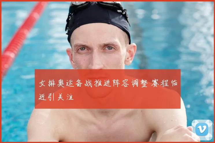 女排奥运备战推进阵容调整 赛程临近引关注
