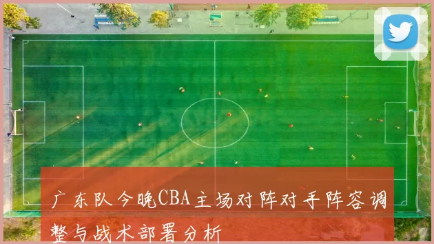 广东队今晚CBA主场对阵对手阵容调整与战术部署分析