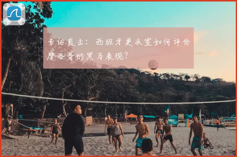 专访直击:西班牙更衣室如何评价摩洛哥的黑马表现?