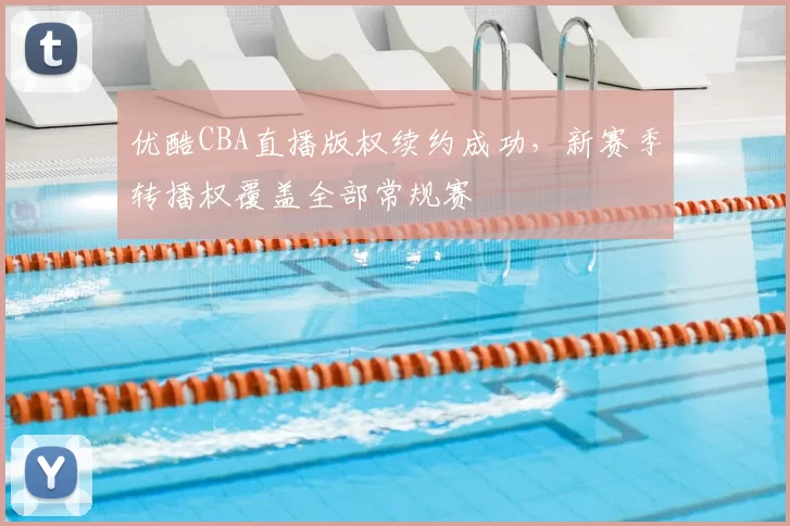 优酷CBA直播版权续约成功，新赛季转播权覆盖全部常规赛