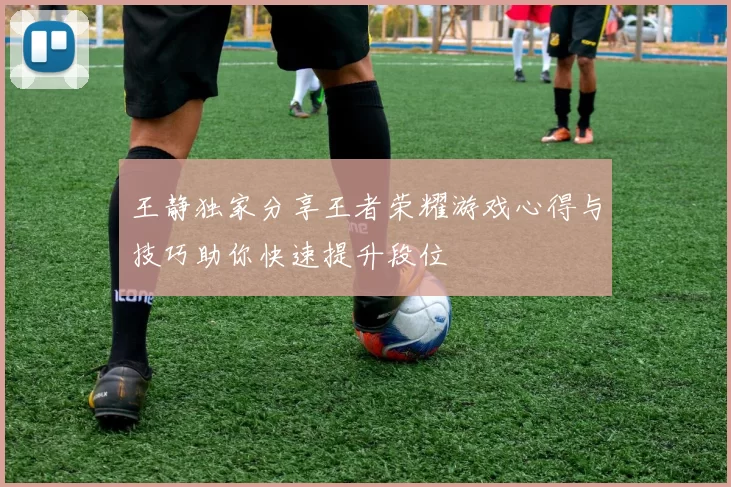 王静独家分享王者荣耀游戏心得与技巧助你快速提升段位