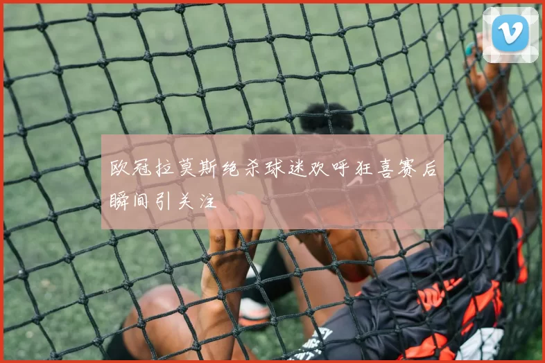 欧冠拉莫斯绝杀球迷欢呼狂喜赛后瞬间引关注