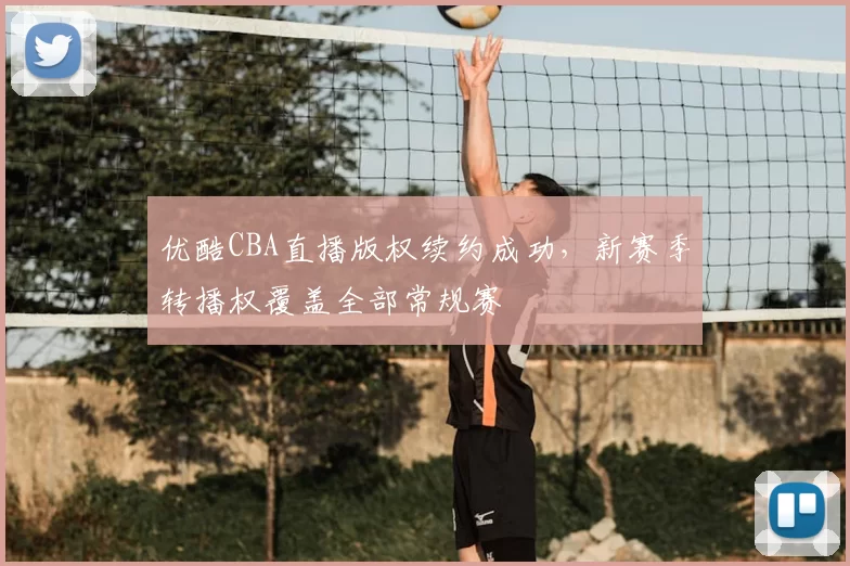 优酷CBA直播版权续约成功，新赛季转播权覆盖全部常规赛
