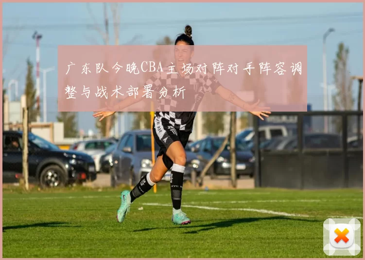广东队今晚CBA主场对阵对手阵容调整与战术部署分析
