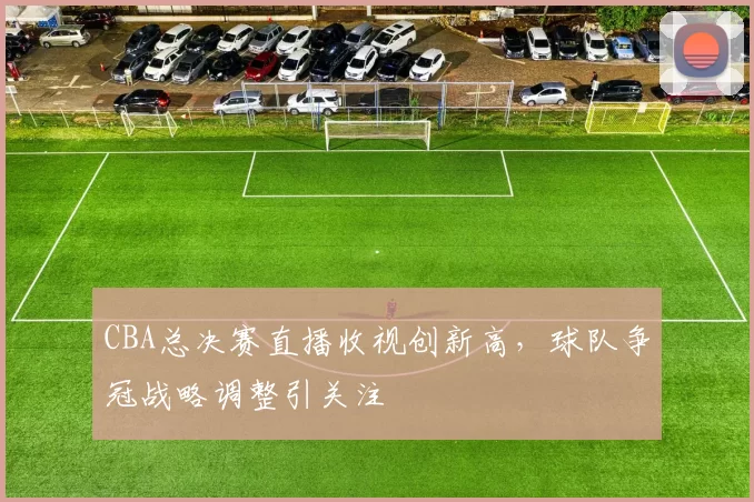 CBA总决赛直播收视创新高,球队争冠战略调整引关注