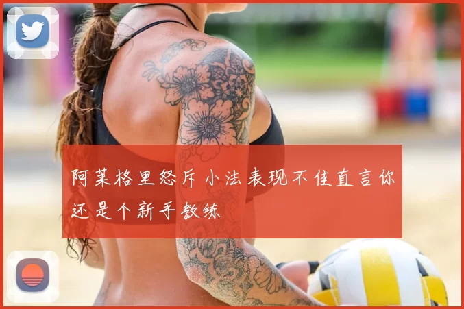 阿莱格里怒斥小法表现不佳直言你还是个新手教练