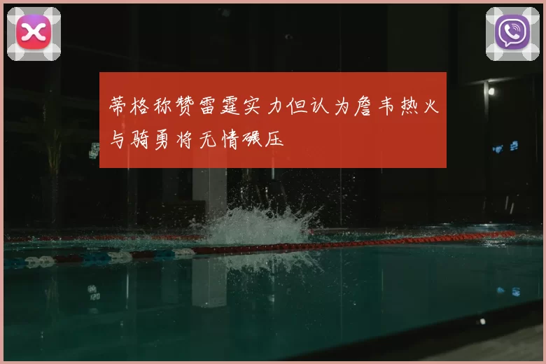 蒂格称赞雷霆实力但认为詹韦热火与骑勇将无情碾压