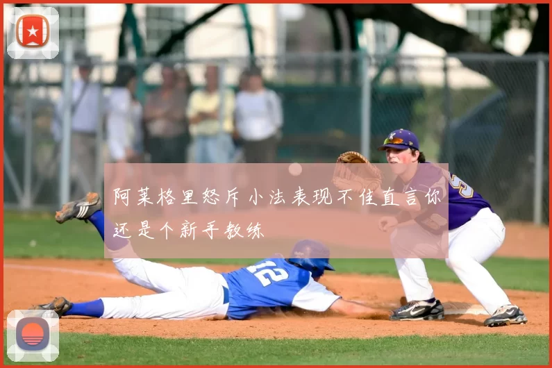 阿莱格里怒斥小法表现不佳直言你还是个新手教练