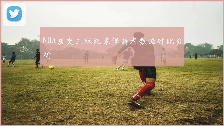 NBA历史三双纪录保持者数据对比分析