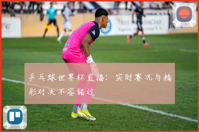 乒乓球世界杯直播：实时赛况与精彩对决不容错过