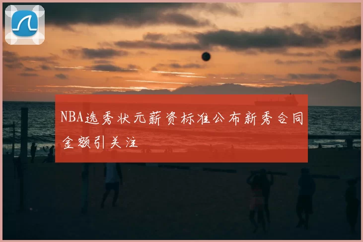 NBA选秀状元薪资标准公布新秀合同金额引关注