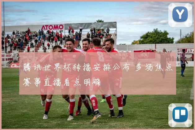 腾讯世界杯转播安排公布 多场焦点赛事直播看点明确