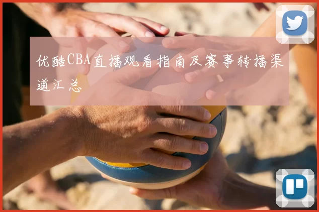 优酷CBA直播观看指南及赛事转播渠道汇总