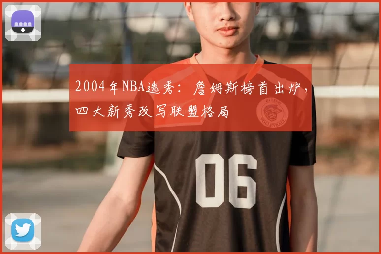 2004年NBA选秀:詹姆斯榜首出炉,四大新秀改写联盟格局
