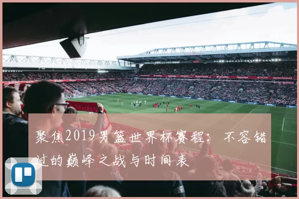 聚焦2019男篮世界杯赛程：不容错过的巅峰之战与时间表