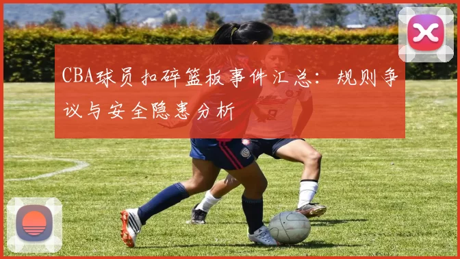 CBA球员扣碎篮板事件汇总:规则争议与安全隐患分析