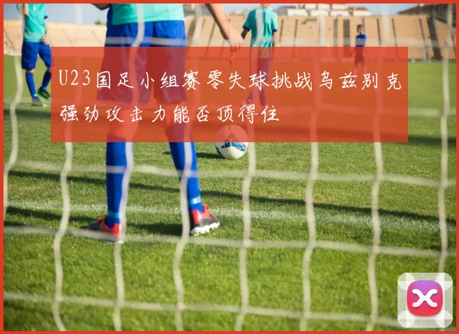 U23国足小组赛零失球挑战乌兹别克强劲攻击力能否顶得住